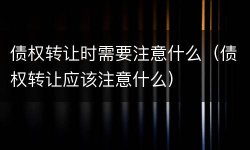 债权转让时需要注意什么（债权转让应该注意什么）