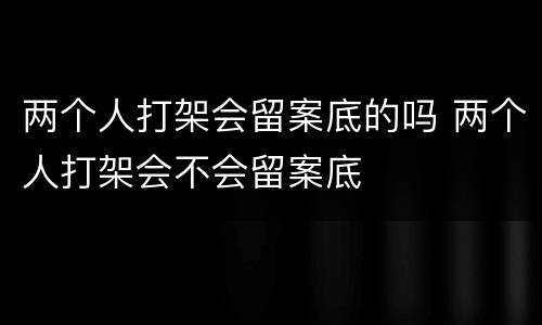 两个人打架会留案底的吗 两个人打架会不会留案底