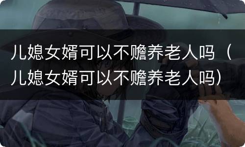 儿媳女婿可以不赡养老人吗（儿媳女婿可以不赡养老人吗）