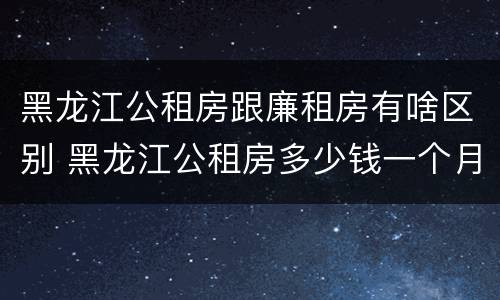 黑龙江公租房跟廉租房有啥区别 黑龙江公租房多少钱一个月