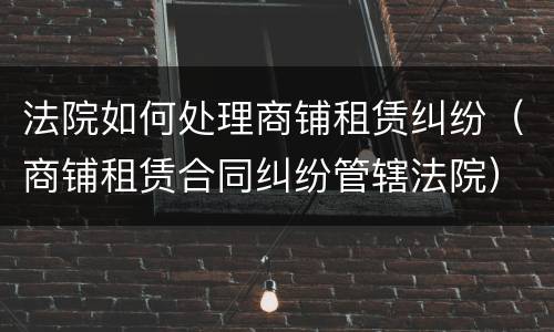 法院如何处理商铺租赁纠纷（商铺租赁合同纠纷管辖法院）