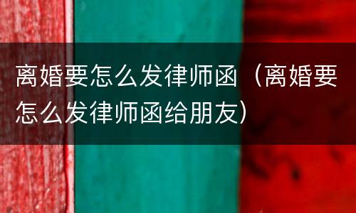 离婚要怎么发律师函（离婚要怎么发律师函给朋友）