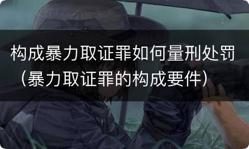 构成暴力取证罪如何量刑处罚（暴力取证罪的构成要件）