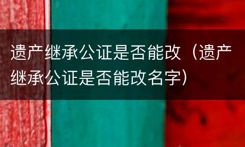 遗产继承公证是否能改（遗产继承公证是否能改名字）