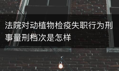 法院对动植物检疫失职行为刑事量刑档次是怎样