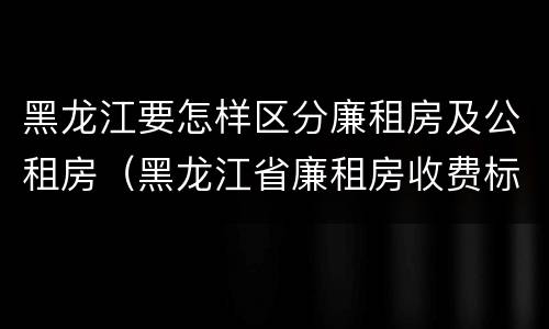 黑龙江要怎样区分廉租房及公租房（黑龙江省廉租房收费标准是多少）