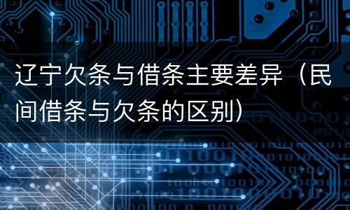 辽宁欠条与借条主要差异（民间借条与欠条的区别）