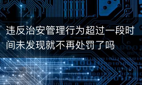 违反治安管理行为超过一段时间未发现就不再处罚了吗