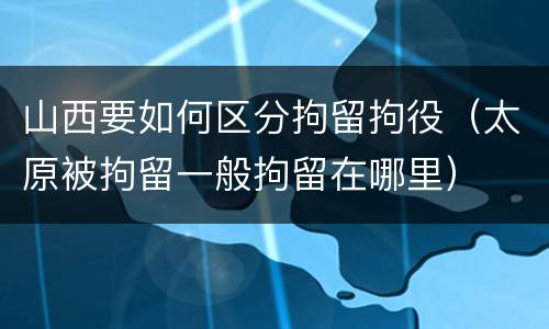 山西要如何区分拘留拘役（太原被拘留一般拘留在哪里）