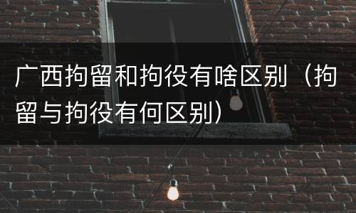 广西拘留和拘役有啥区别（拘留与拘役有何区别）
