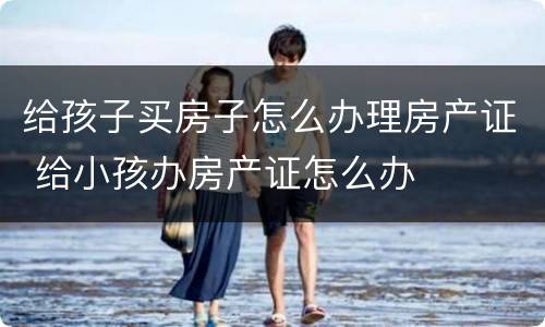 给孩子买房子怎么办理房产证 给小孩办房产证怎么办