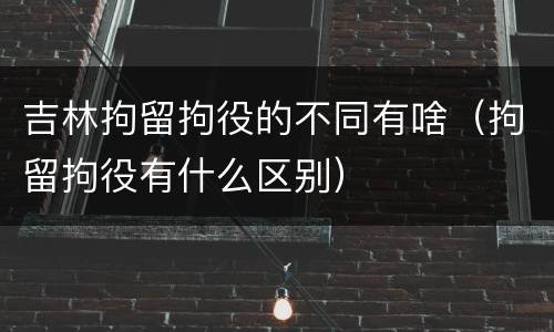 吉林拘留拘役的不同有啥（拘留拘役有什么区别）