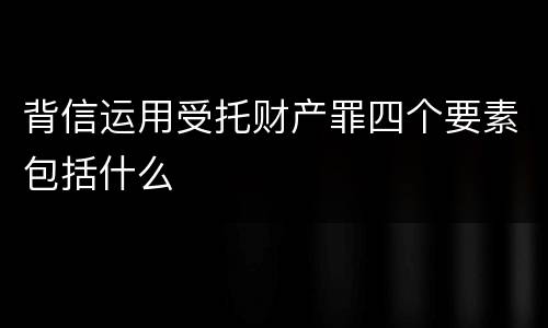 背信运用受托财产罪四个要素包括什么
