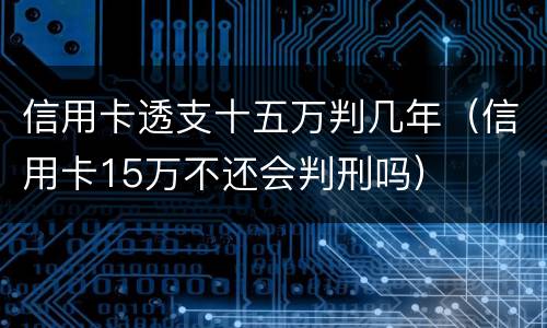 信用卡透支十五万判几年（信用卡15万不还会判刑吗）
