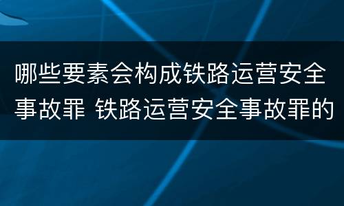 哪些要素会构成铁路运营安全事故罪 铁路运营安全事故罪的犯罪客体