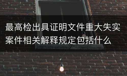 最高检出具证明文件重大失实案件相关解释规定包括什么