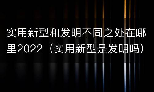 实用新型和发明不同之处在哪里2022（实用新型是发明吗）