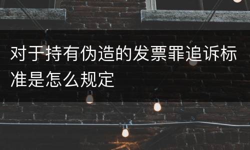 对于持有伪造的发票罪追诉标准是怎么规定