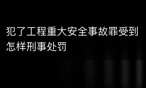 犯了工程重大安全事故罪受到怎样刑事处罚