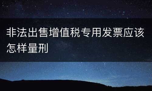 非法出售增值税专用发票应该怎样量刑