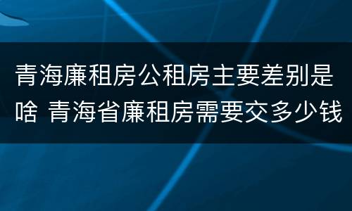 青海廉租房公租房主要差别是啥 青海省廉租房需要交多少钱