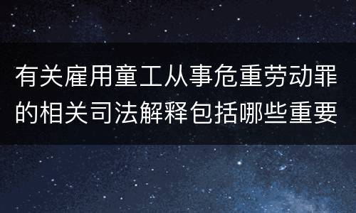 有关雇用童工从事危重劳动罪的相关司法解释包括哪些重要规定