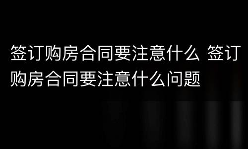 签订购房合同要注意什么 签订购房合同要注意什么问题