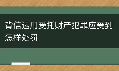 背信运用受托财产犯罪应受到怎样处罚