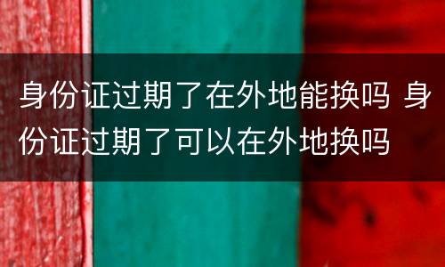 身份证过期了在外地能换吗 身份证过期了可以在外地换吗