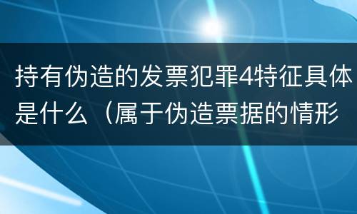 持有伪造的发票犯罪4特征具体是什么（属于伪造票据的情形有）