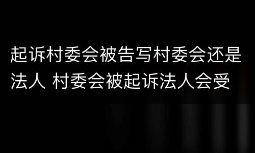 起诉村委会被告写村委会还是法人 村委会被起诉法人会受