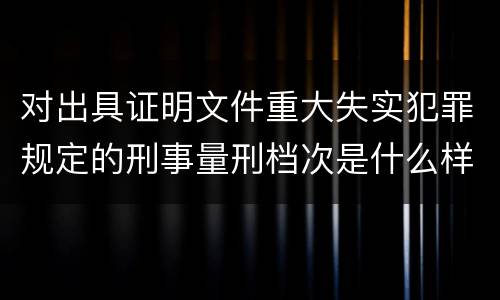 对出具证明文件重大失实犯罪规定的刑事量刑档次是什么样的