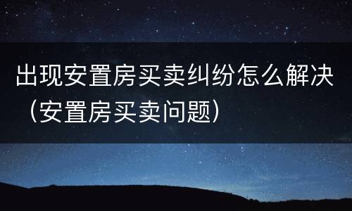 出现安置房买卖纠纷怎么解决（安置房买卖问题）