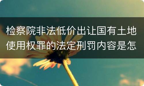 检察院非法低价出让国有土地使用权罪的法定刑罚内容是怎样的