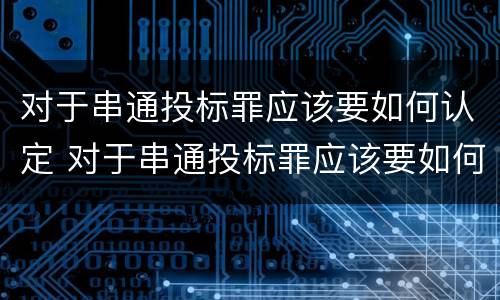 对于串通投标罪应该要如何认定 对于串通投标罪应该要如何认定犯罪