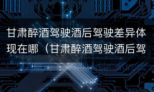甘肃醉酒驾驶酒后驾驶差异体现在哪（甘肃醉酒驾驶酒后驾驶差异体现在哪些地方）