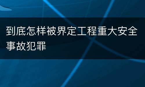 到底怎样被界定工程重大安全事故犯罪