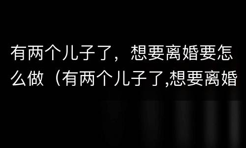 有两个儿子了，想要离婚要怎么做（有两个儿子了,想要离婚要怎么做证明）