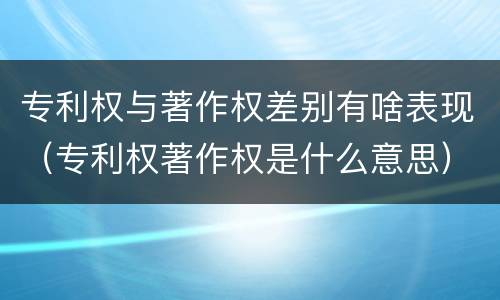 专利权与著作权差别有啥表现（专利权著作权是什么意思）