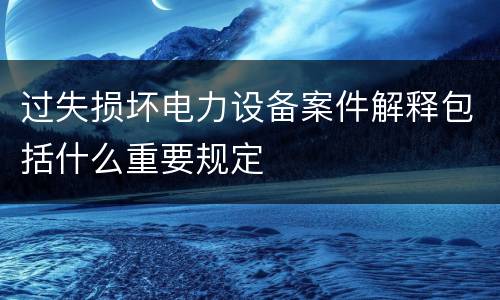过失损坏电力设备案件解释包括什么重要规定