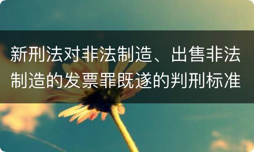 新刑法对非法制造、出售非法制造的发票罪既遂的判刑标准