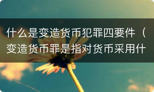什么是变造货币犯罪四要件（变造货币罪是指对货币采用什么等方法）