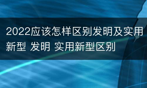 2022应该怎样区别发明及实用新型 发明 实用新型区别