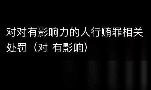 对对有影响力的人行贿罪相关处罚（对 有影响）