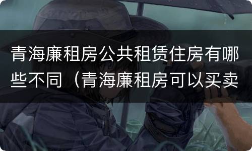 青海廉租房公共租赁住房有哪些不同（青海廉租房可以买卖吗）
