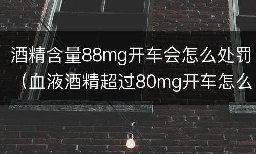 酒精含量88mg开车会怎么处罚（血液酒精超过80mg开车怎么处罚）