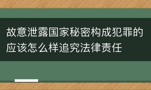 故意泄露国家秘密构成犯罪的应该怎么样追究法律责任