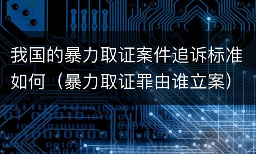 我国的暴力取证案件追诉标准如何（暴力取证罪由谁立案）