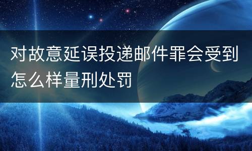 对故意延误投递邮件罪会受到怎么样量刑处罚