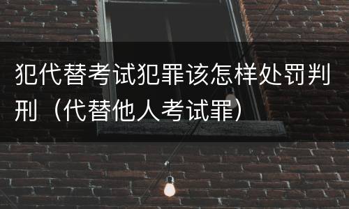 犯代替考试犯罪该怎样处罚判刑（代替他人考试罪）
